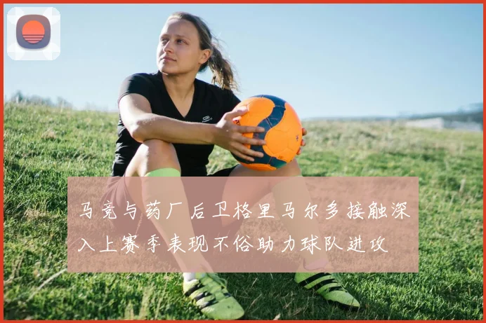 马竞与药厂后卫格里马尔多接触深入上赛季表现不俗助力球队进攻