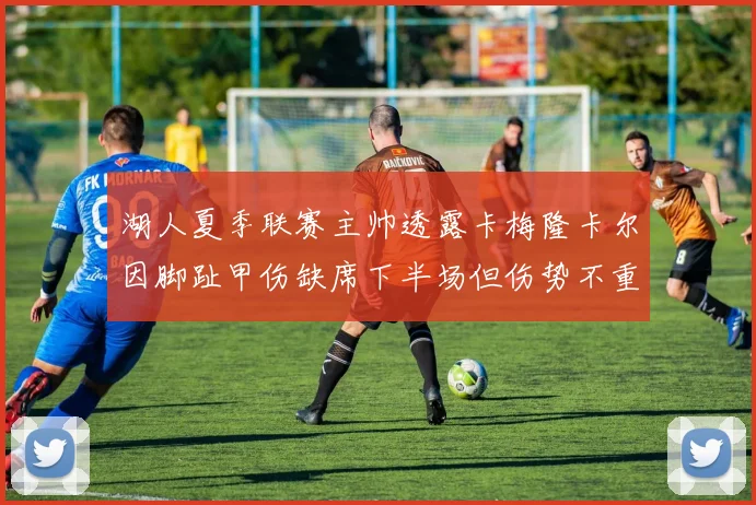 湖人夏季联赛主帅透露卡梅隆卡尔因脚趾甲伤缺席下半场但伤势不重
