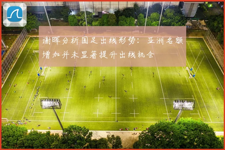 谢晖分析国足出线形势：亚洲名额增加并未显著提升出线机会