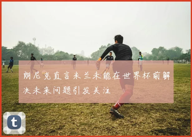 朗尼克直言米兰未能在世界杯前解决未来问题引发关注