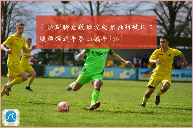 卡迪斯脚后跟助攻绍尔抽射破门三镇顽强追平泰山战平1比1