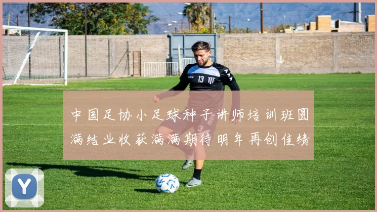 中国足协小足球种子讲师培训班圆满结业收获满满期待明年再创佳绩