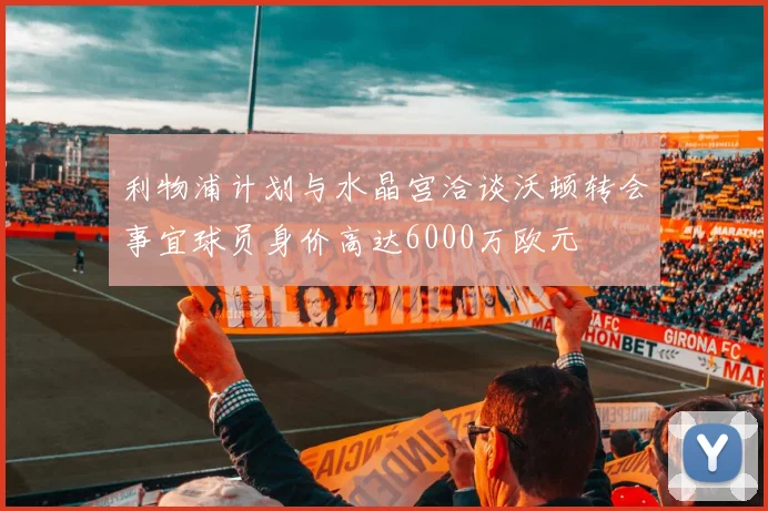利物浦计划与水晶宫洽谈沃顿转会事宜球员身价高达6000万欧元