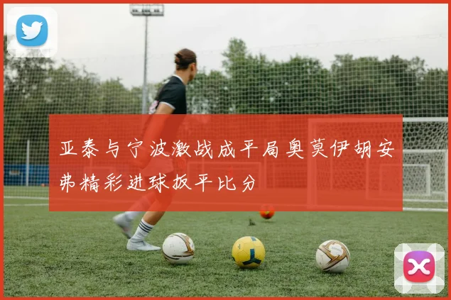 亚泰与宁波激战成平局奥莫伊胡安弗精彩进球扳平比分