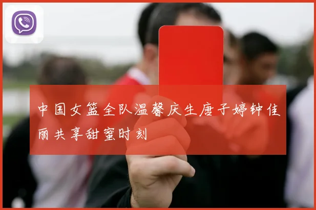 中国女篮全队温馨庆生唐子婷钟佳丽共享甜蜜时刻