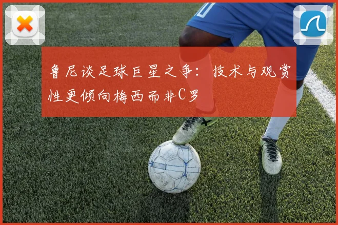 鲁尼谈足球巨星之争：技术与观赏性更倾向梅西而非C罗