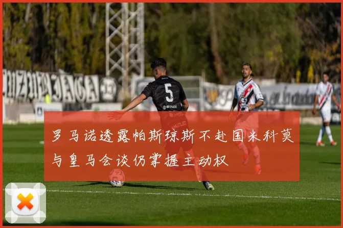 罗马诺透露帕斯琼斯不赴国米科莫与皇马会谈仍掌握主动权