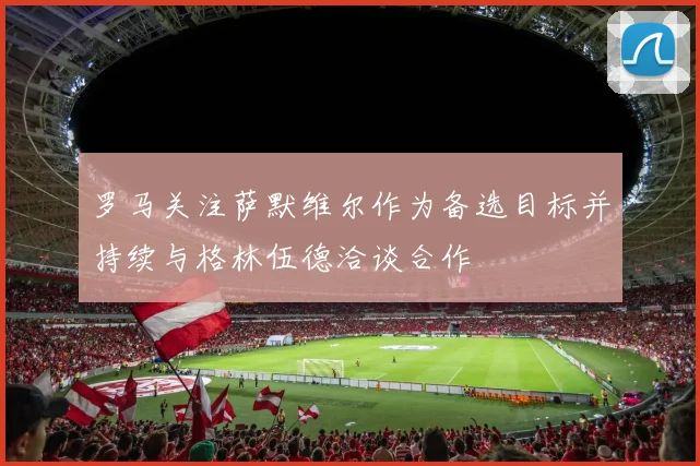 罗马关注萨默维尔作为备选目标并持续与格林伍德洽谈合作