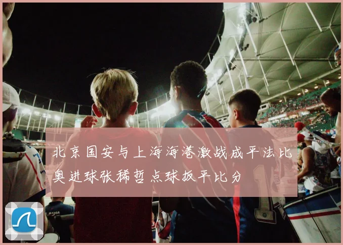 北京国安与上海海港激战成平法比奥进球张稀哲点球扳平比分