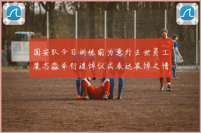 国安队今日训练前为意外去世员工裴志淼举行追悼仪式表达哀悼之情
