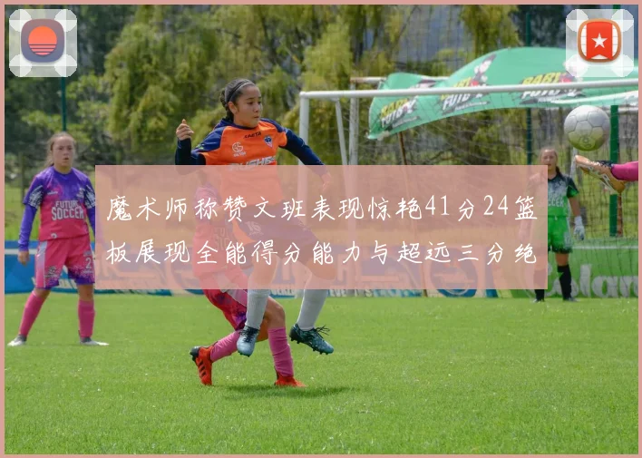 魔术师称赞文班表现惊艳41分24篮板展现全能得分能力与超远三分绝技